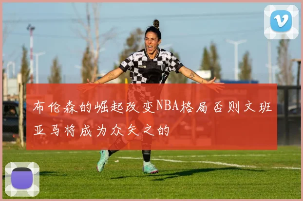 布伦森的崛起改变NBA格局否则文班亚马将成为众矢之的