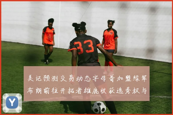 美记预测交易动态字母哥加盟绿军布朗前往开拓者雄鹿收获选秀权与年轻球员