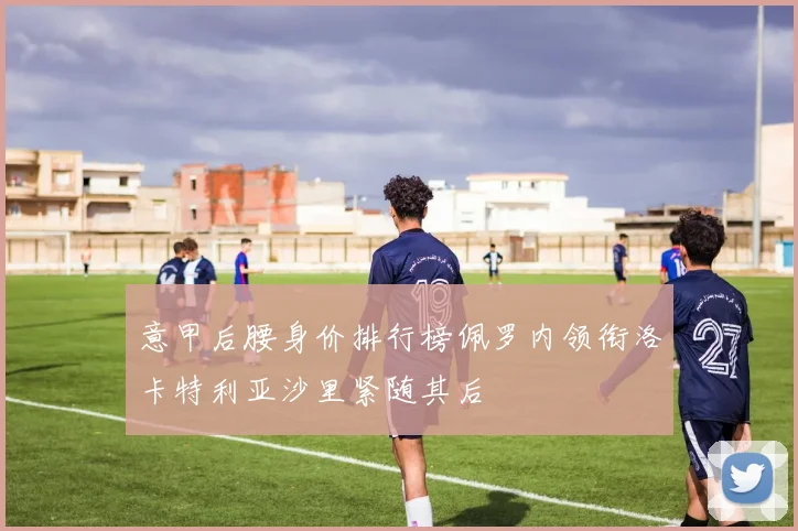 意甲后腰身价排行榜佩罗内领衔洛卡特利亚沙里紧随其后