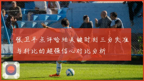 张卫平点评哈珀关键时刻三分失准与科比的超强信心对比分析