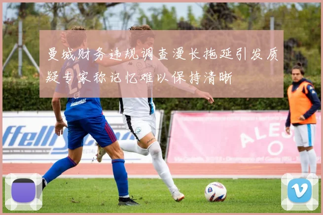 曼城财务违规调查漫长拖延引发质疑专家称记忆难以保持清晰