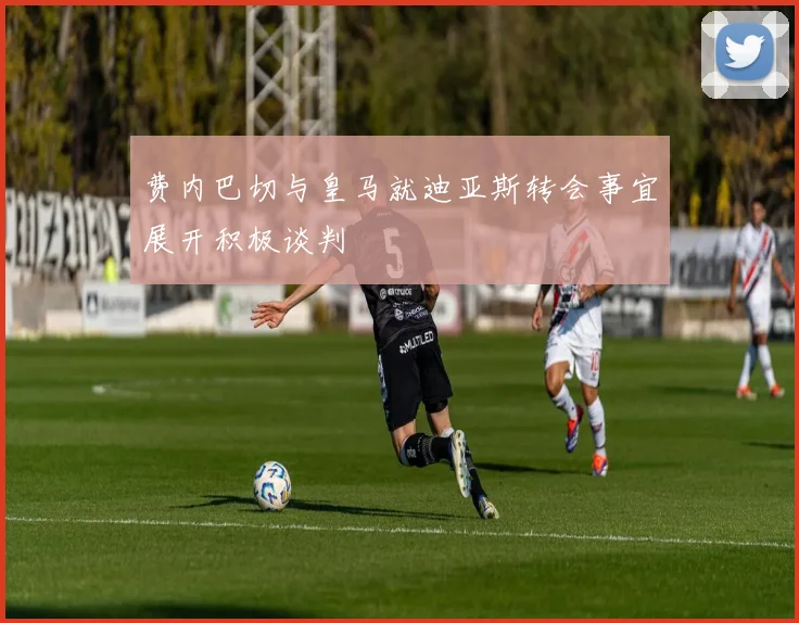 费内巴切与皇马就迪亚斯转会事宜展开积极谈判