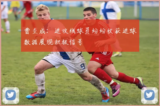 曹圭成：进攻线球员纷纷收获进球数据展现积极信号