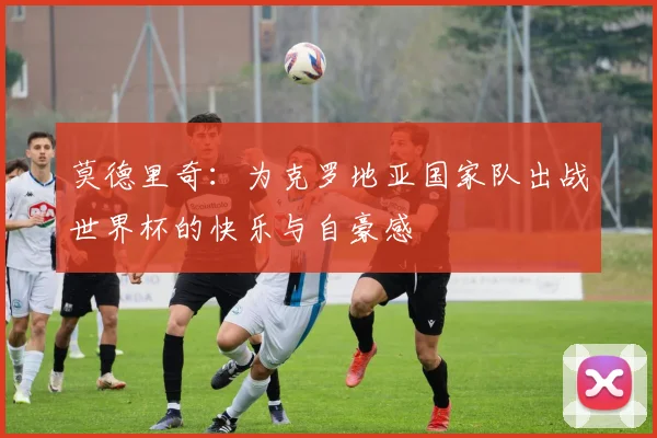 莫德里奇：为克罗地亚国家队出战世界杯的快乐与自豪感