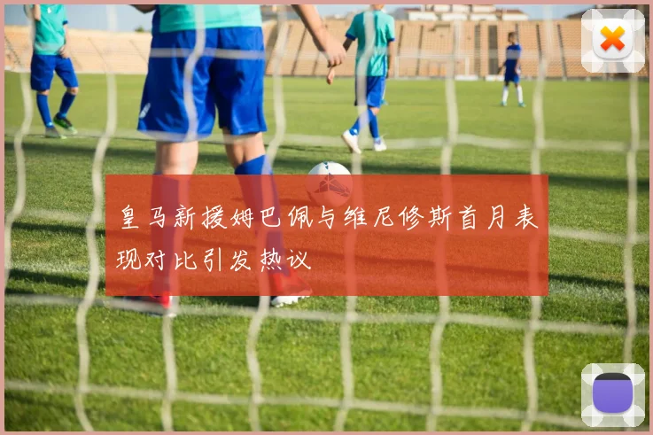 皇马新援姆巴佩与维尼修斯首月表现对比引发热议