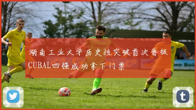 湖南工业大学历史性突破首次晋级CUBAL四强成功拿下门票