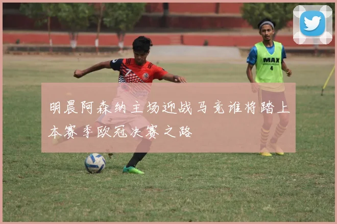 明晨阿森纳主场迎战马竞谁将踏上本赛季欧冠决赛之路