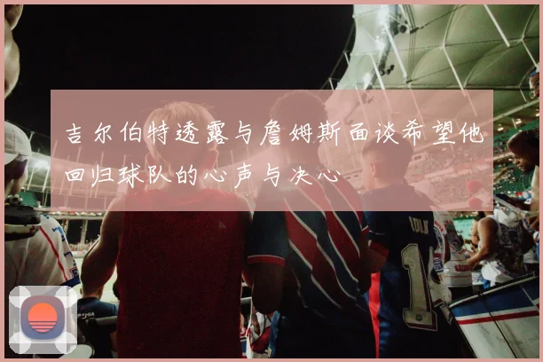 吉尔伯特透露与詹姆斯面谈希望他回归球队的心声与决心