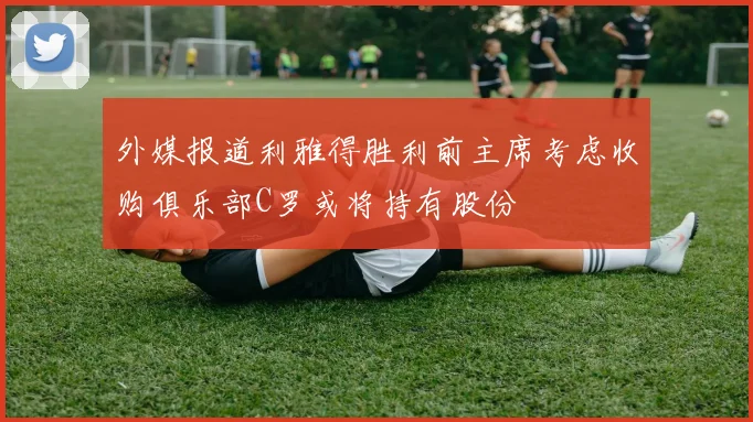 外媒报道利雅得胜利前主席考虑收购俱乐部C罗或将持有股份