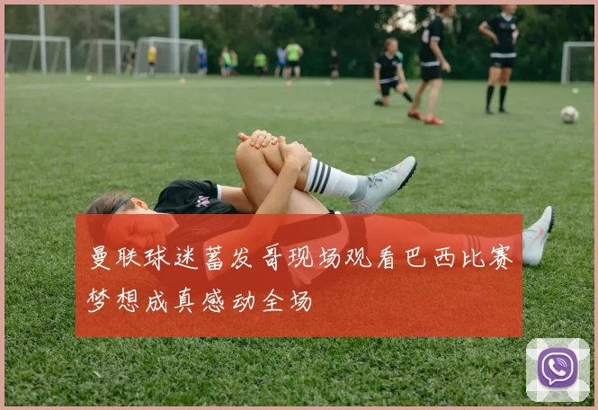 曼联球迷蓄发哥现场观看巴西比赛梦想成真感动全场