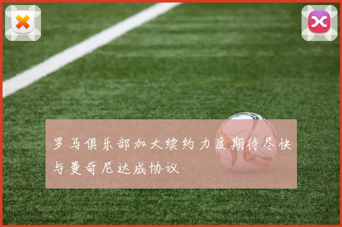 罗马俱乐部加大续约力度期待尽快与曼奇尼达成协议