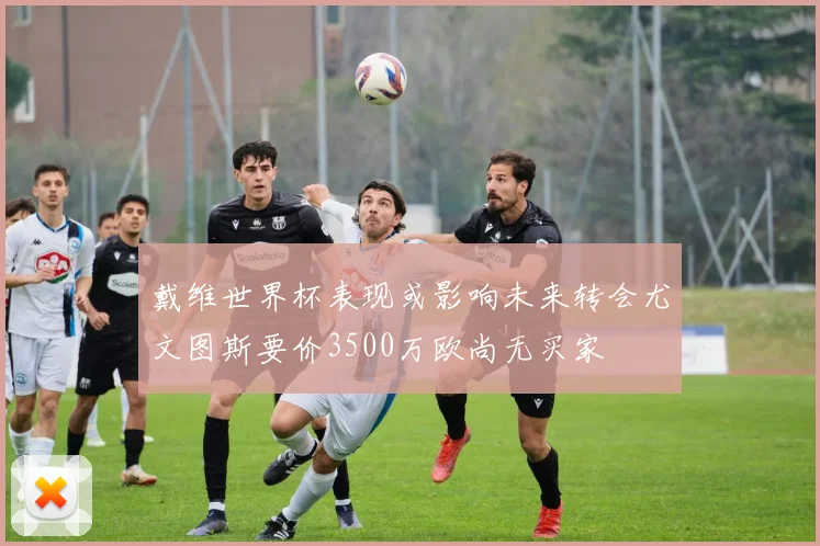 戴维世界杯表现或影响未来转会尤文图斯要价3500万欧尚无买家
