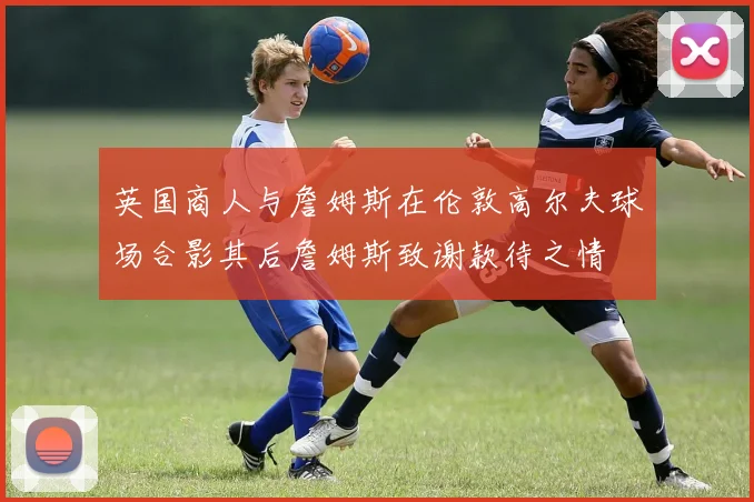 英国商人与詹姆斯在伦敦高尔夫球场合影其后詹姆斯致谢款待之情