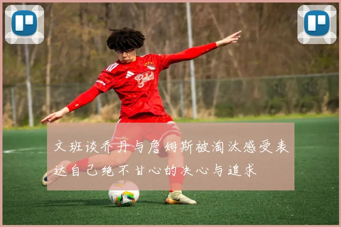 文班谈乔丹与詹姆斯被淘汰感受表达自己绝不甘心的决心与追求